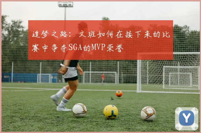 追梦之路：文班如何在接下来的比赛中争夺SGA的MVP荣誉