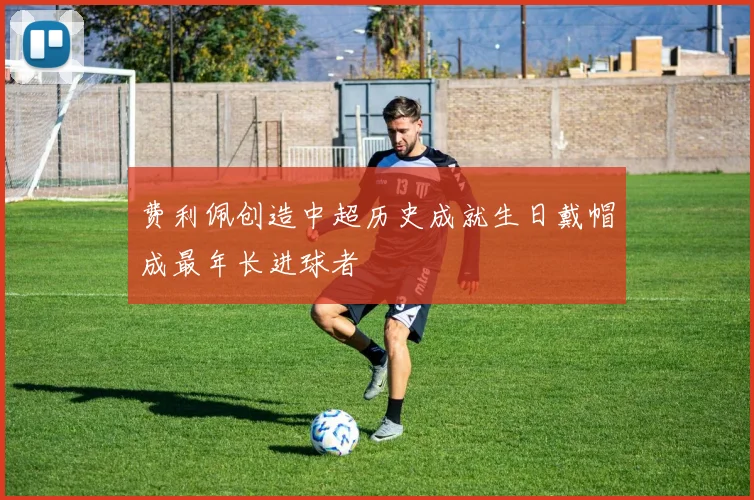 费利佩创造中超历史成就生日戴帽成最年长进球者