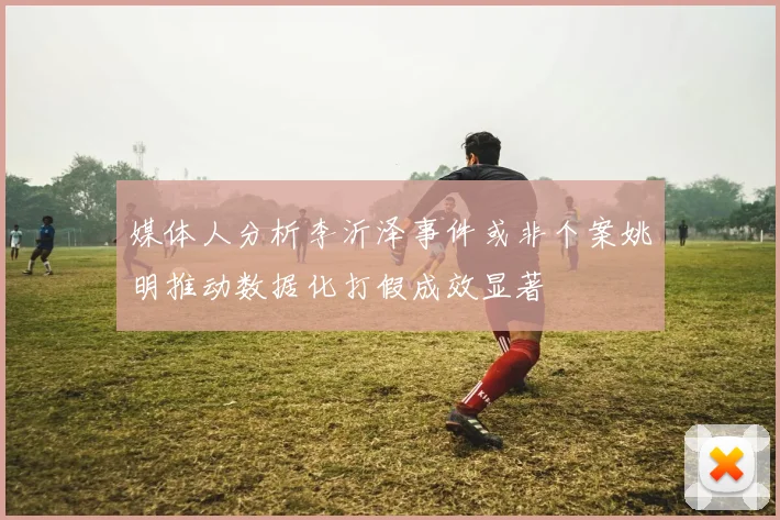 媒体人分析李沂泽事件或非个案姚明推动数据化打假成效显著
