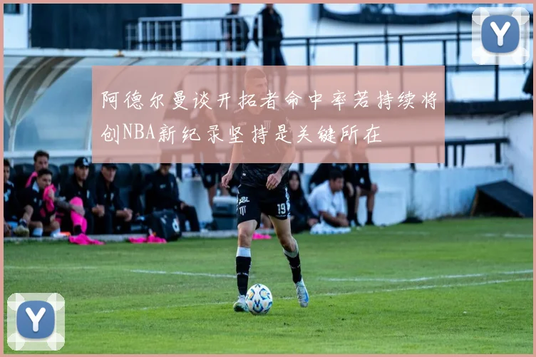 阿德尔曼谈开拓者命中率若持续将创NBA新纪录坚持是关键所在