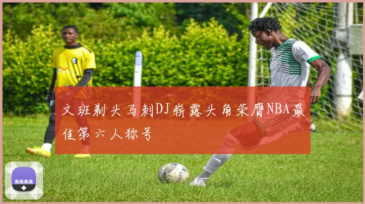 文班剃头马刺DJ崭露头角荣膺NBA最佳第六人称号