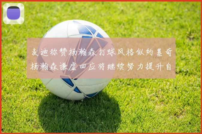 麦迪称赞杨瀚森打球风格似约基奇杨瀚森谦虚回应将继续努力提升自己