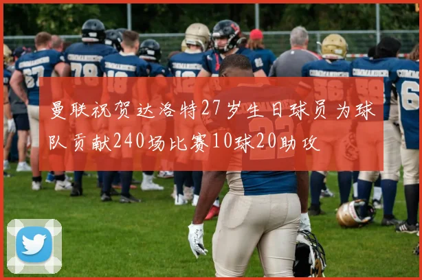 曼联祝贺达洛特27岁生日球员为球队贡献240场比赛10球20助攻