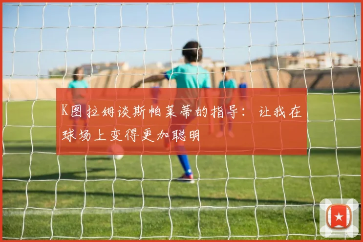 K图拉姆谈斯帕莱蒂的指导：让我在球场上变得更加聪明