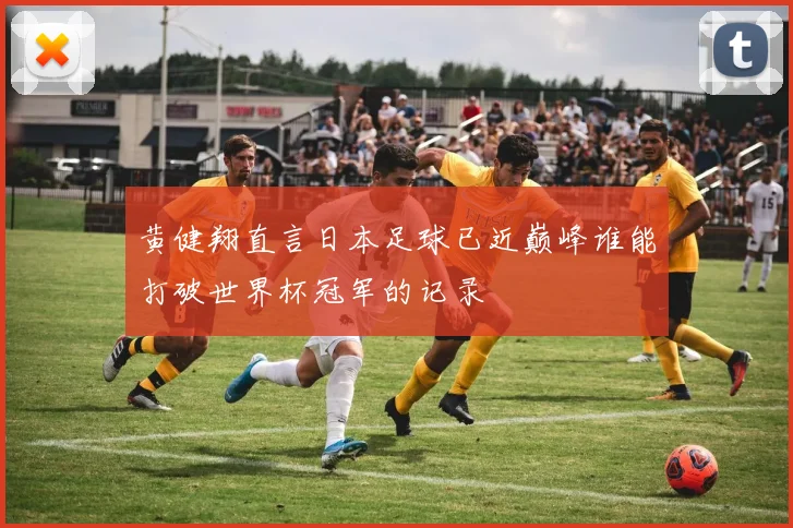 黄健翔直言日本足球已近巅峰谁能打破世界杯冠军的记录