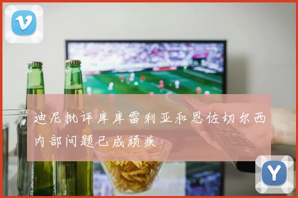 迪尼批评库库雷利亚和恩佐切尔西内部问题已成顽疾