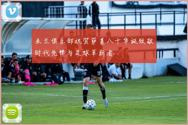 米兰俱乐部祝贺萨基八十华诞致敬时代先锋与足球革新者