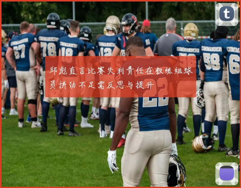 邱彪直言比赛失利责任在教练组球员拼劲不足需反思与提升