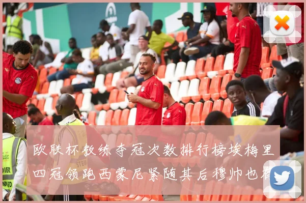 欧联杯教练夺冠次数排行榜埃梅里四冠领跑西蒙尼紧随其后穆帅也有一冠