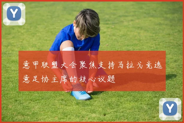 意甲联盟大会聚焦支持马拉戈竞选意足协主席的核心议题