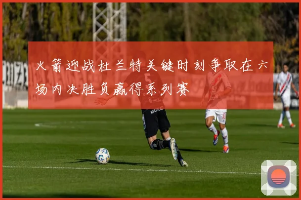 火箭迎战杜兰特关键时刻争取在六场内决胜负赢得系列赛