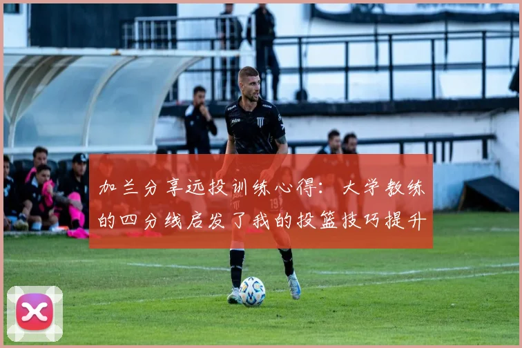 加兰分享远投训练心得：大学教练的四分线启发了我的投篮技巧提升之路