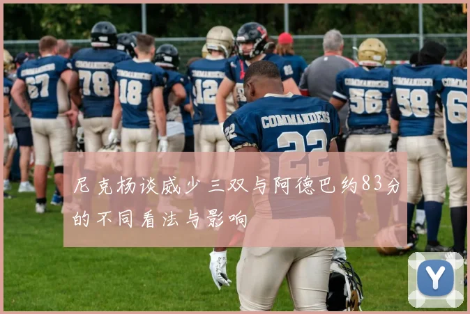 尼克杨谈威少三双与阿德巴约83分的不同看法与影响
